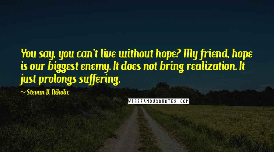 Stevan V. Nikolic Quotes: You say, you can't live without hope? My friend, hope is our biggest enemy. It does not bring realization. It just prolongs suffering.