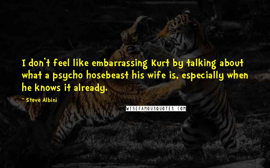 Steve Albini Quotes: I don't feel like embarrassing Kurt by talking about what a psycho hosebeast his wife is, especially when he knows it already.