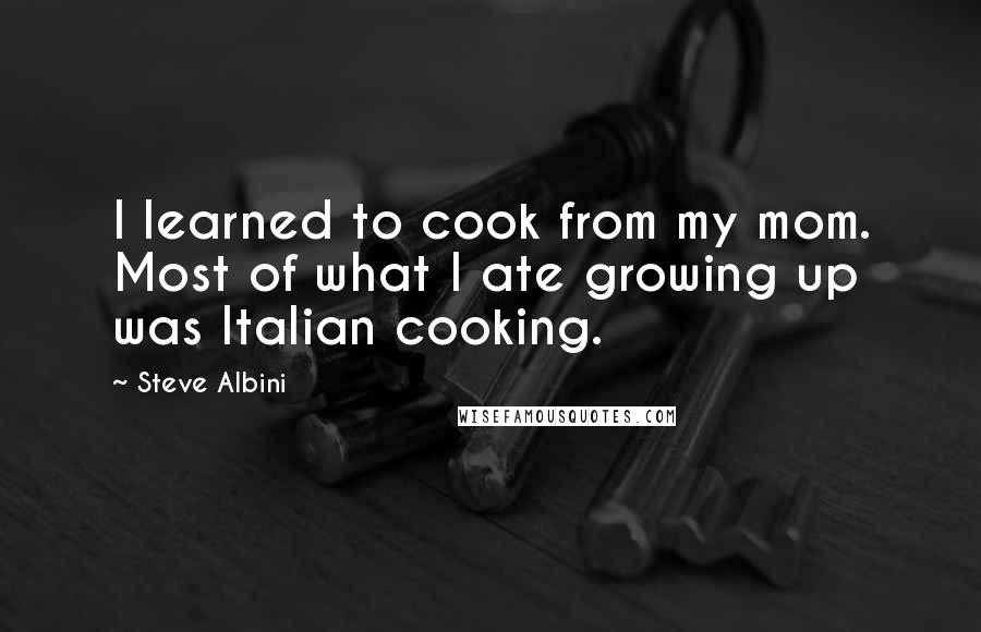 Steve Albini Quotes: I learned to cook from my mom. Most of what I ate growing up was Italian cooking.