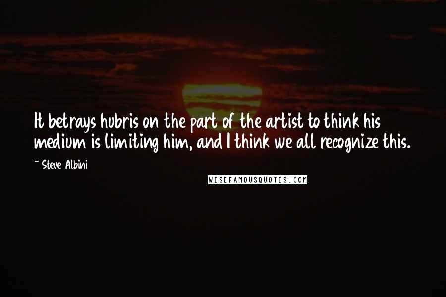 Steve Albini Quotes: It betrays hubris on the part of the artist to think his medium is limiting him, and I think we all recognize this.