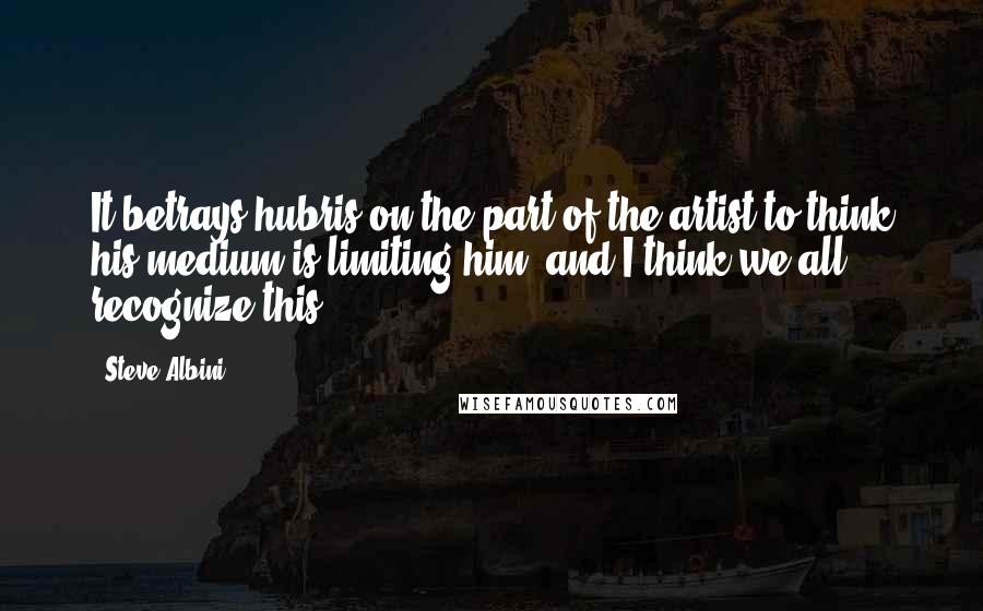 Steve Albini Quotes: It betrays hubris on the part of the artist to think his medium is limiting him, and I think we all recognize this.