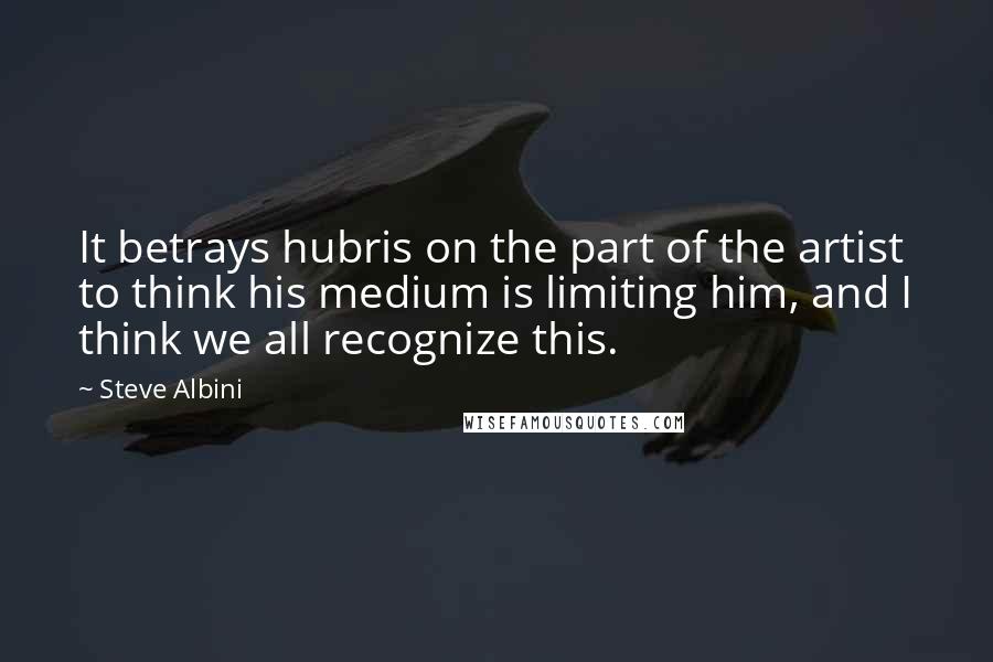 Steve Albini Quotes: It betrays hubris on the part of the artist to think his medium is limiting him, and I think we all recognize this.