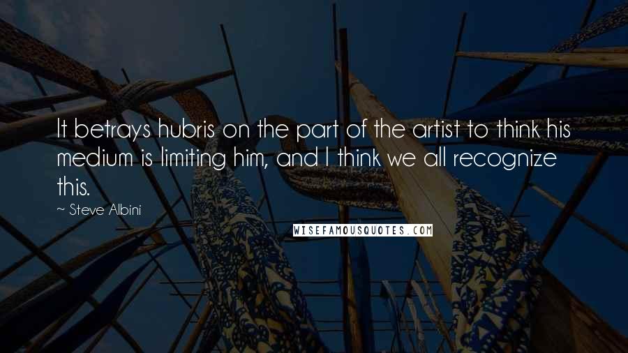 Steve Albini Quotes: It betrays hubris on the part of the artist to think his medium is limiting him, and I think we all recognize this.