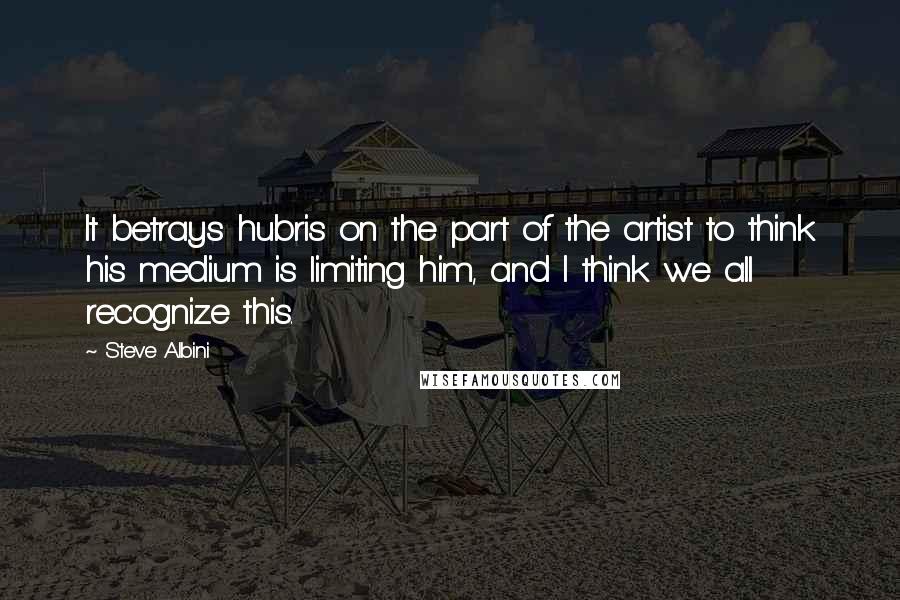 Steve Albini Quotes: It betrays hubris on the part of the artist to think his medium is limiting him, and I think we all recognize this.