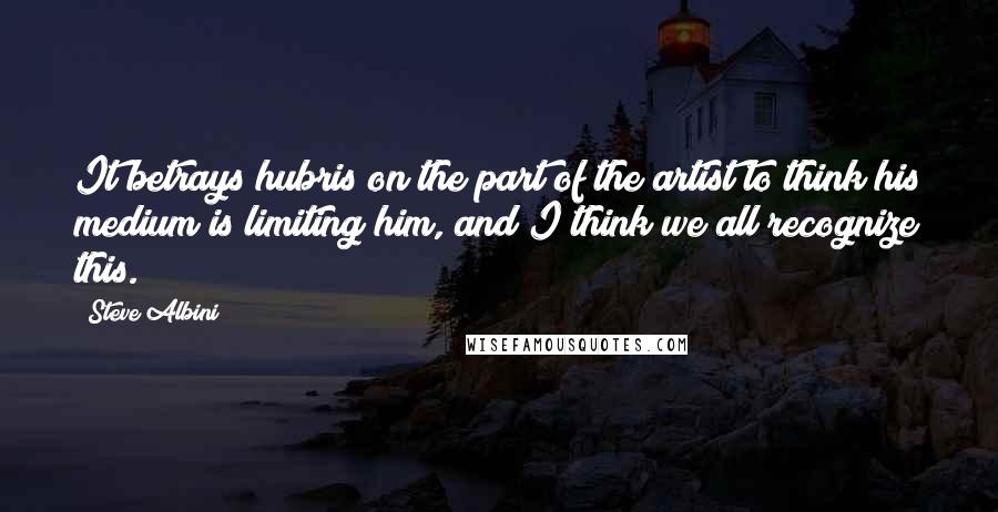 Steve Albini Quotes: It betrays hubris on the part of the artist to think his medium is limiting him, and I think we all recognize this.