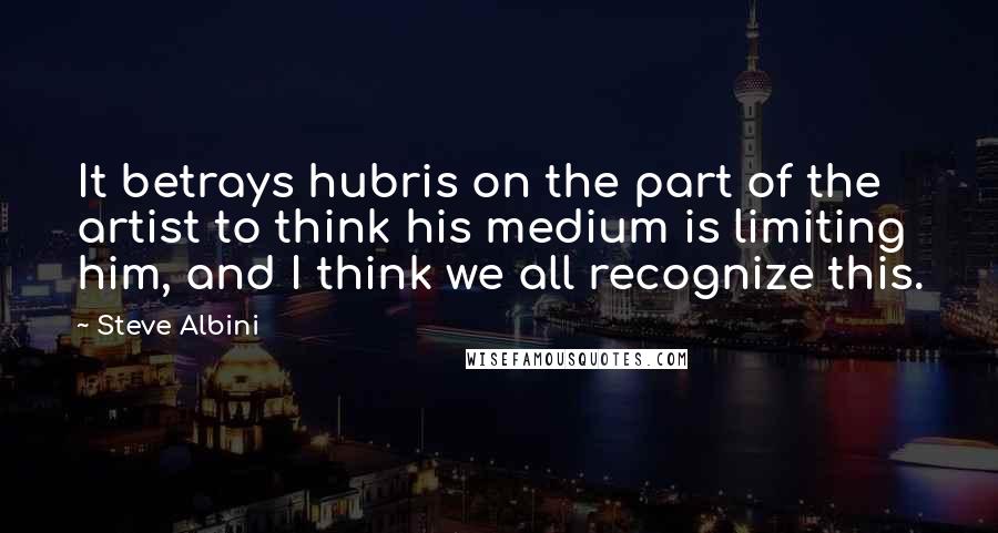 Steve Albini Quotes: It betrays hubris on the part of the artist to think his medium is limiting him, and I think we all recognize this.