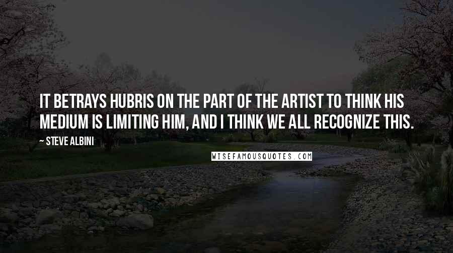 Steve Albini Quotes: It betrays hubris on the part of the artist to think his medium is limiting him, and I think we all recognize this.