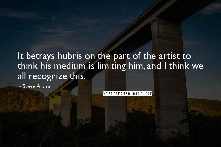 Steve Albini Quotes: It betrays hubris on the part of the artist to think his medium is limiting him, and I think we all recognize this.