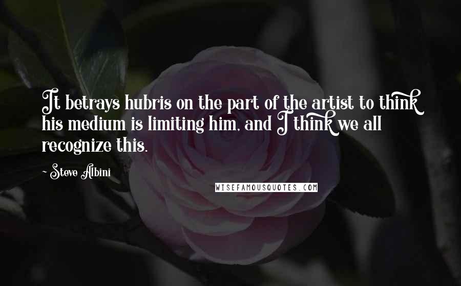 Steve Albini Quotes: It betrays hubris on the part of the artist to think his medium is limiting him, and I think we all recognize this.