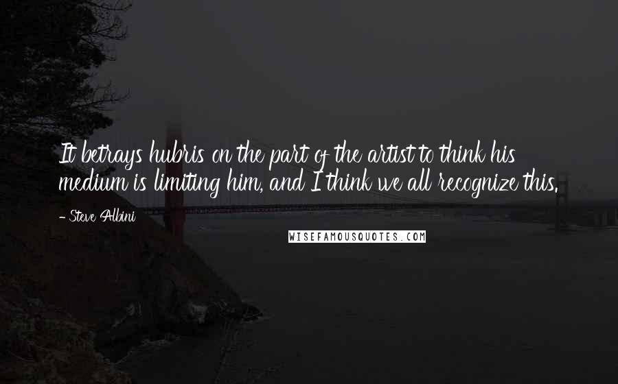 Steve Albini Quotes: It betrays hubris on the part of the artist to think his medium is limiting him, and I think we all recognize this.