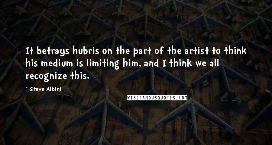 Steve Albini Quotes: It betrays hubris on the part of the artist to think his medium is limiting him, and I think we all recognize this.