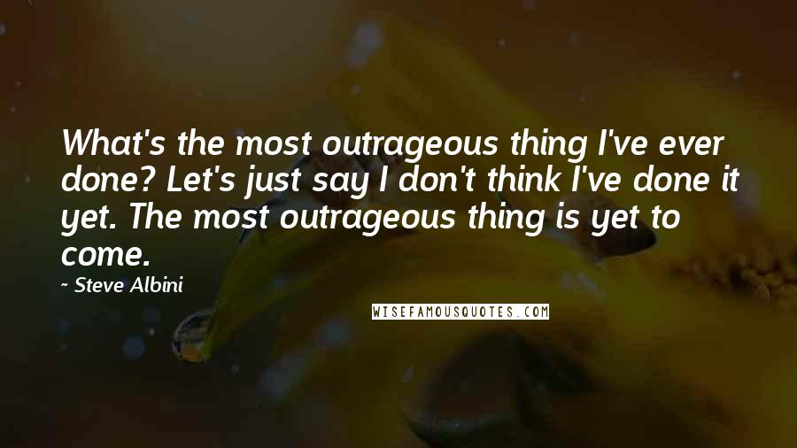 Steve Albini Quotes: What's the most outrageous thing I've ever done? Let's just say I don't think I've done it yet. The most outrageous thing is yet to come.