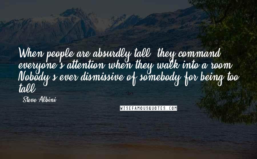 Steve Albini Quotes: When people are absurdly tall, they command everyone's attention when they walk into a room. Nobody's ever dismissive of somebody for being too tall.