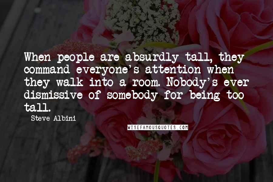 Steve Albini Quotes: When people are absurdly tall, they command everyone's attention when they walk into a room. Nobody's ever dismissive of somebody for being too tall.