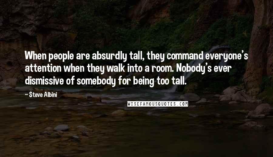 Steve Albini Quotes: When people are absurdly tall, they command everyone's attention when they walk into a room. Nobody's ever dismissive of somebody for being too tall.