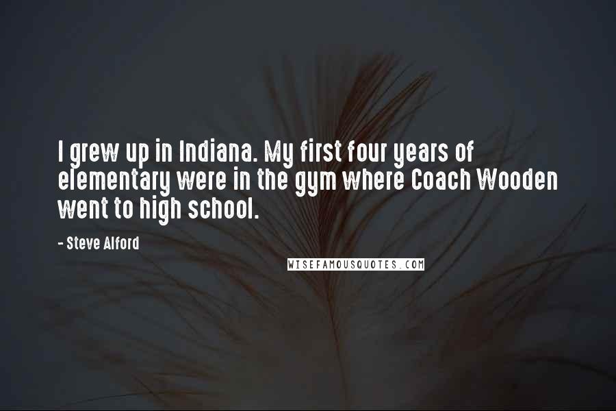 Steve Alford Quotes: I grew up in Indiana. My first four years of elementary were in the gym where Coach Wooden went to high school.