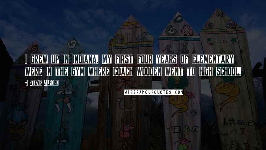 Steve Alford Quotes: I grew up in Indiana. My first four years of elementary were in the gym where Coach Wooden went to high school.