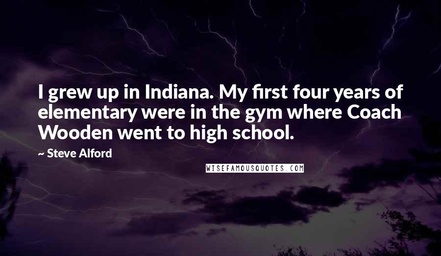 Steve Alford Quotes: I grew up in Indiana. My first four years of elementary were in the gym where Coach Wooden went to high school.