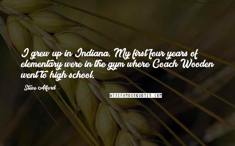 Steve Alford Quotes: I grew up in Indiana. My first four years of elementary were in the gym where Coach Wooden went to high school.
