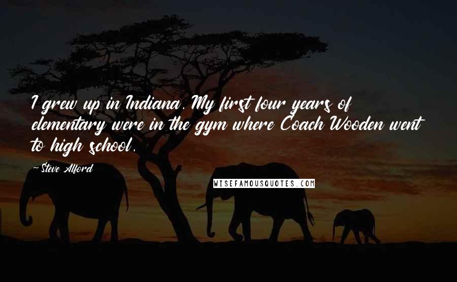 Steve Alford Quotes: I grew up in Indiana. My first four years of elementary were in the gym where Coach Wooden went to high school.