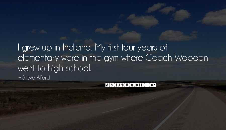 Steve Alford Quotes: I grew up in Indiana. My first four years of elementary were in the gym where Coach Wooden went to high school.