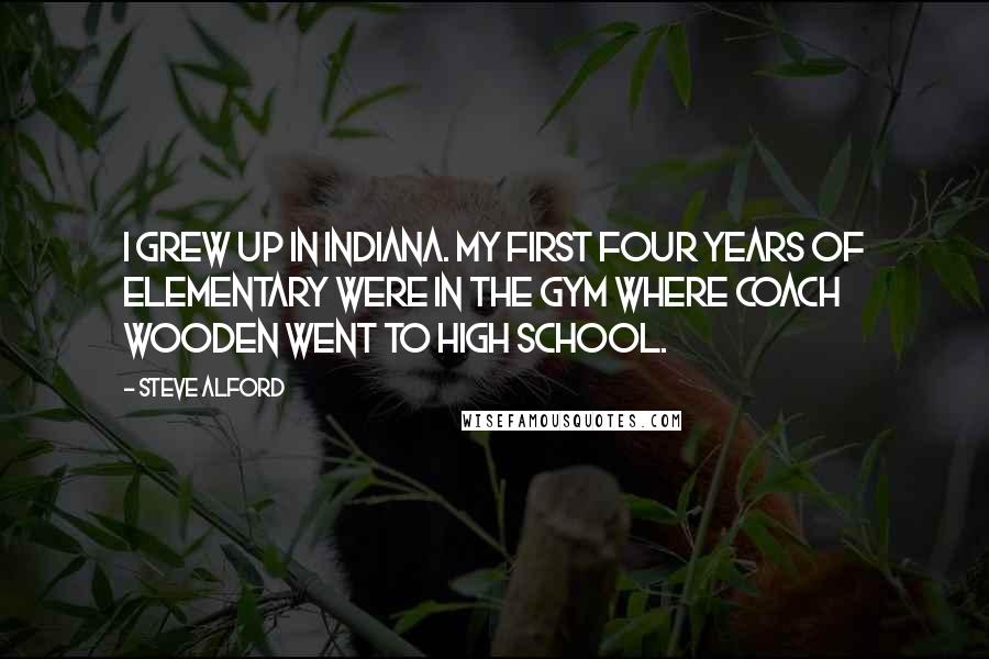 Steve Alford Quotes: I grew up in Indiana. My first four years of elementary were in the gym where Coach Wooden went to high school.