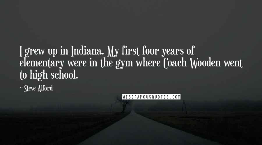 Steve Alford Quotes: I grew up in Indiana. My first four years of elementary were in the gym where Coach Wooden went to high school.