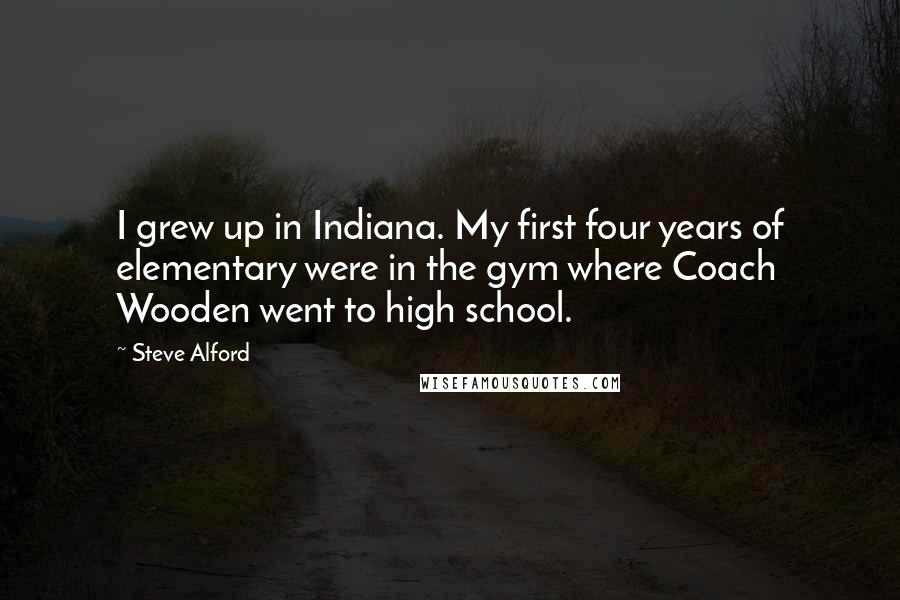 Steve Alford Quotes: I grew up in Indiana. My first four years of elementary were in the gym where Coach Wooden went to high school.