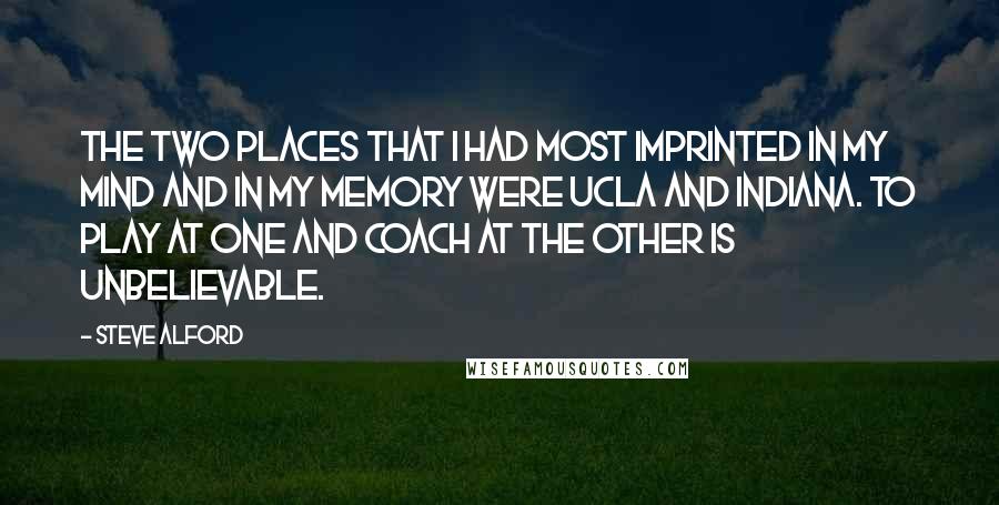 Steve Alford Quotes: The two places that I had most imprinted in my mind and in my memory were UCLA and Indiana. To play at one and coach at the other is unbelievable.