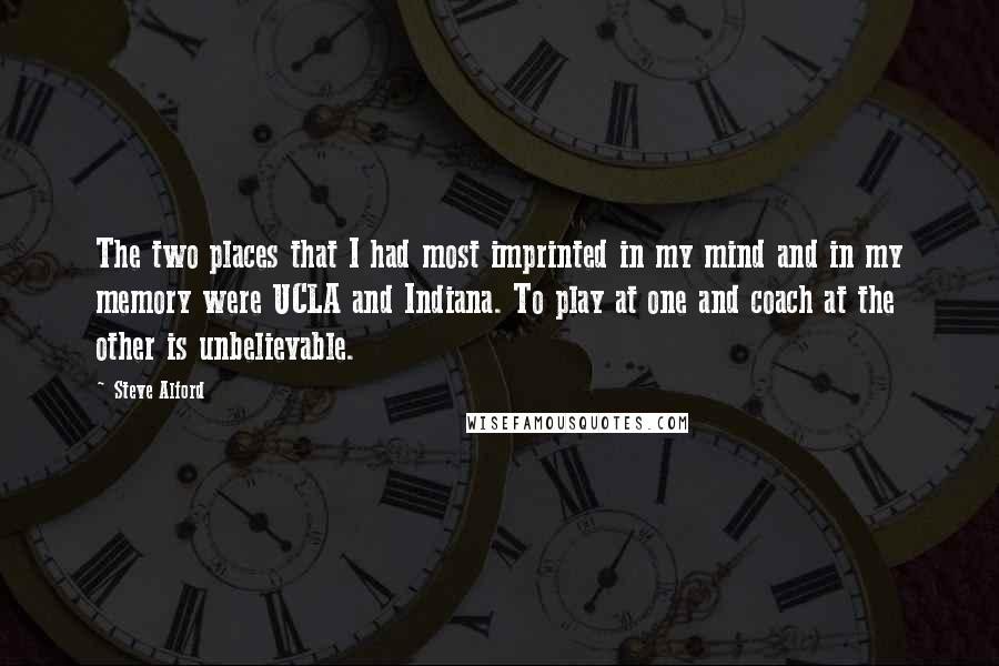 Steve Alford Quotes: The two places that I had most imprinted in my mind and in my memory were UCLA and Indiana. To play at one and coach at the other is unbelievable.