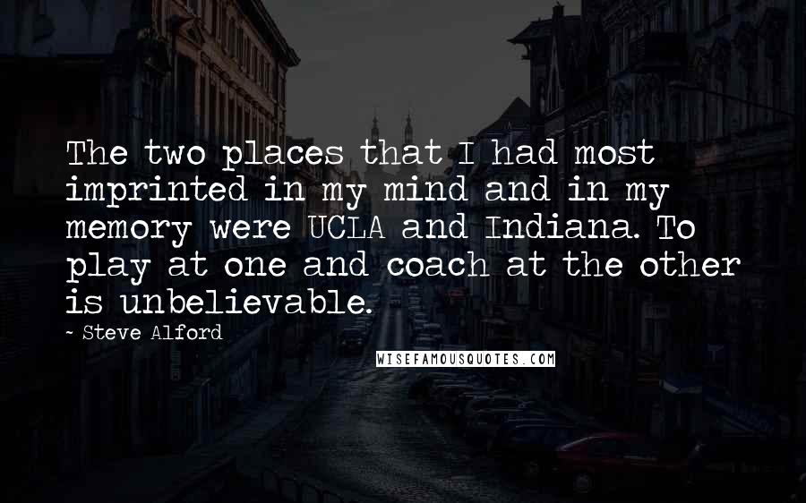 Steve Alford Quotes: The two places that I had most imprinted in my mind and in my memory were UCLA and Indiana. To play at one and coach at the other is unbelievable.