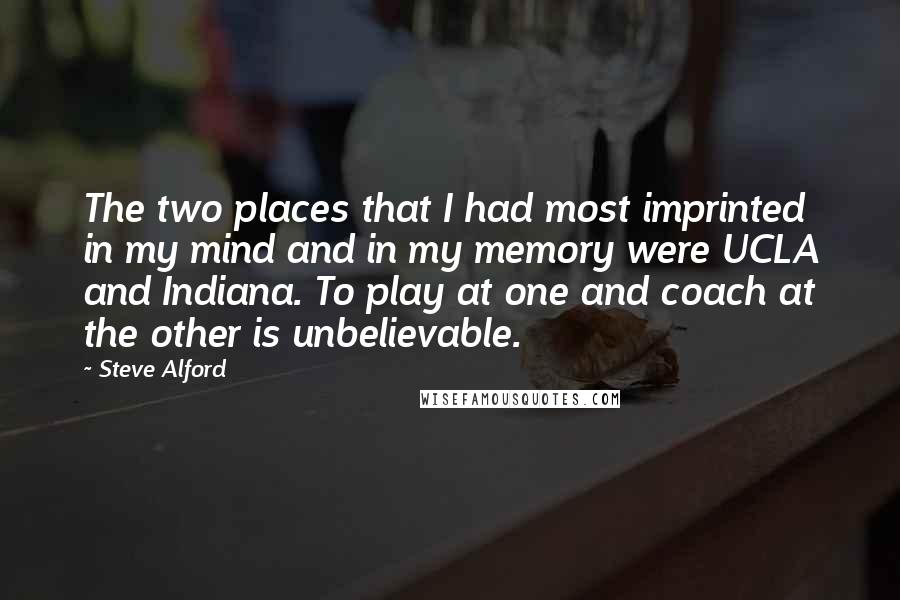 Steve Alford Quotes: The two places that I had most imprinted in my mind and in my memory were UCLA and Indiana. To play at one and coach at the other is unbelievable.