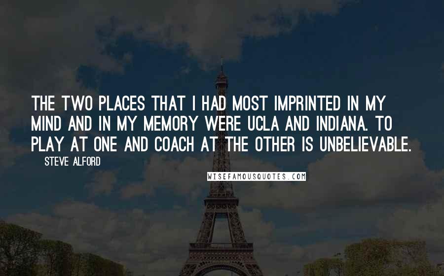 Steve Alford Quotes: The two places that I had most imprinted in my mind and in my memory were UCLA and Indiana. To play at one and coach at the other is unbelievable.