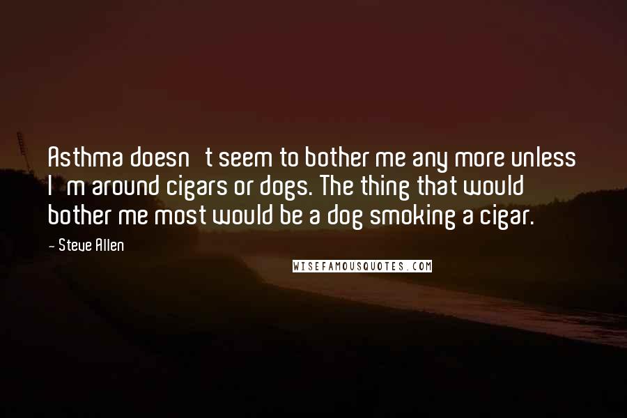 Steve Allen Quotes: Asthma doesn't seem to bother me any more unless I'm around cigars or dogs. The thing that would bother me most would be a dog smoking a cigar.