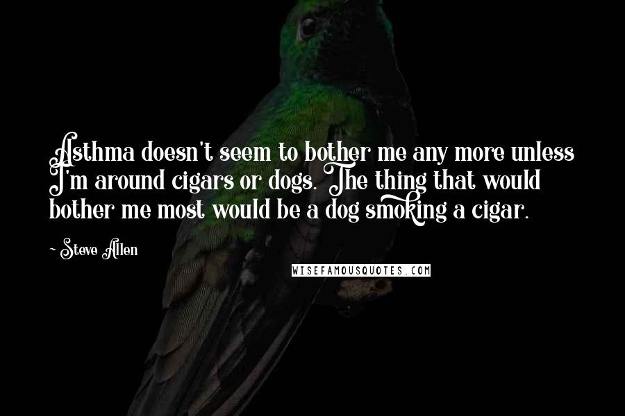 Steve Allen Quotes: Asthma doesn't seem to bother me any more unless I'm around cigars or dogs. The thing that would bother me most would be a dog smoking a cigar.