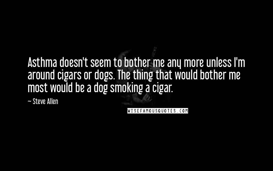 Steve Allen Quotes: Asthma doesn't seem to bother me any more unless I'm around cigars or dogs. The thing that would bother me most would be a dog smoking a cigar.