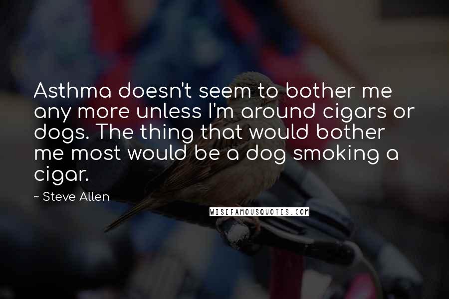 Steve Allen Quotes: Asthma doesn't seem to bother me any more unless I'm around cigars or dogs. The thing that would bother me most would be a dog smoking a cigar.