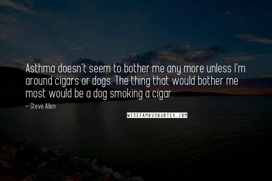 Steve Allen Quotes: Asthma doesn't seem to bother me any more unless I'm around cigars or dogs. The thing that would bother me most would be a dog smoking a cigar.