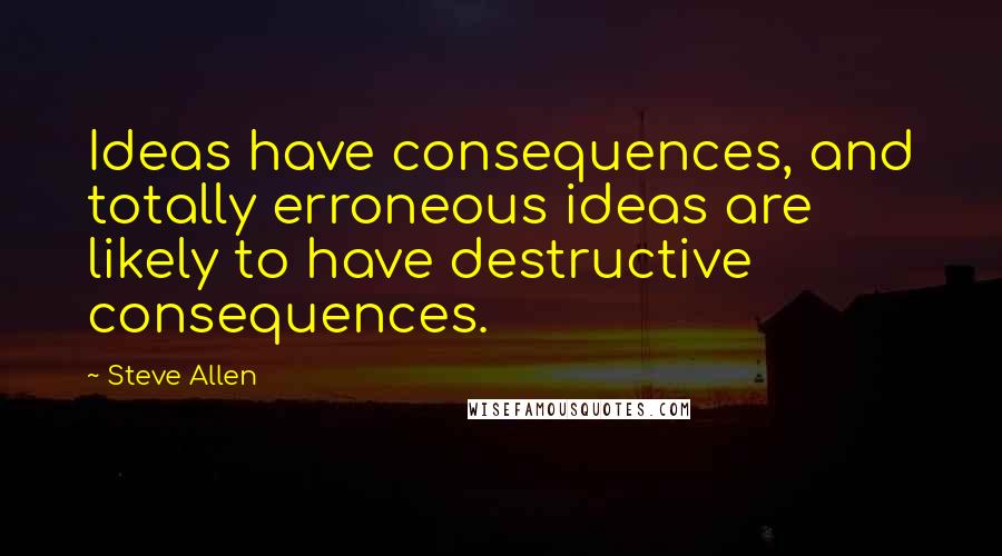 Steve Allen Quotes: Ideas have consequences, and totally erroneous ideas are likely to have destructive consequences.