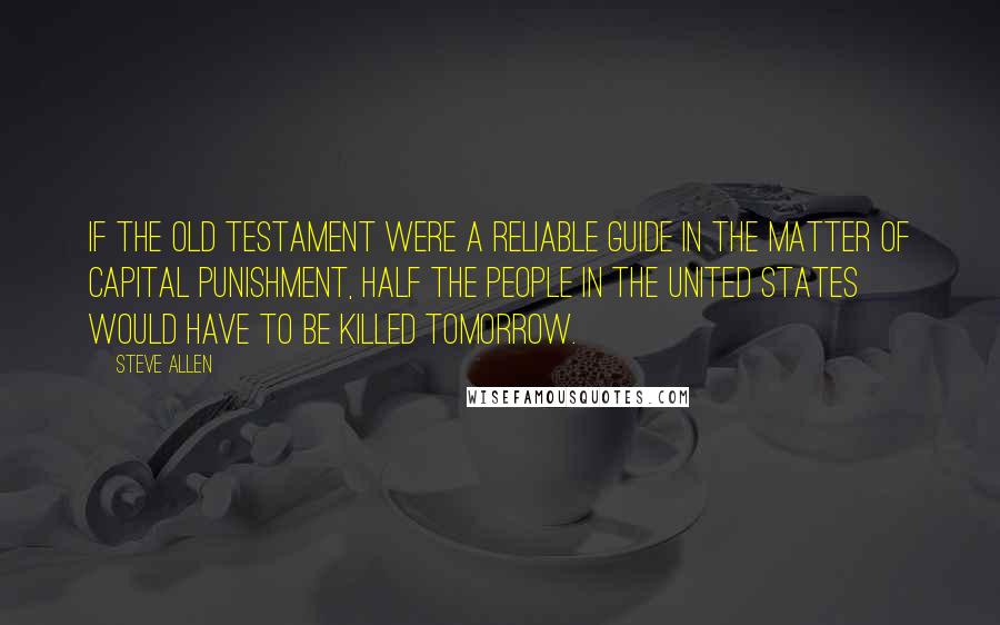 Steve Allen Quotes: If the Old Testament were a reliable guide in the matter of capital punishment, half the people in the United States would have to be killed tomorrow.