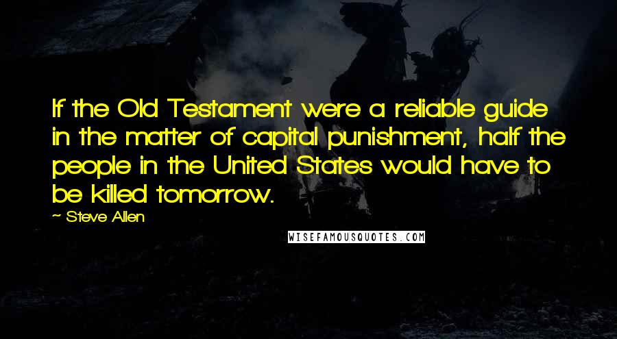 Steve Allen Quotes: If the Old Testament were a reliable guide in the matter of capital punishment, half the people in the United States would have to be killed tomorrow.