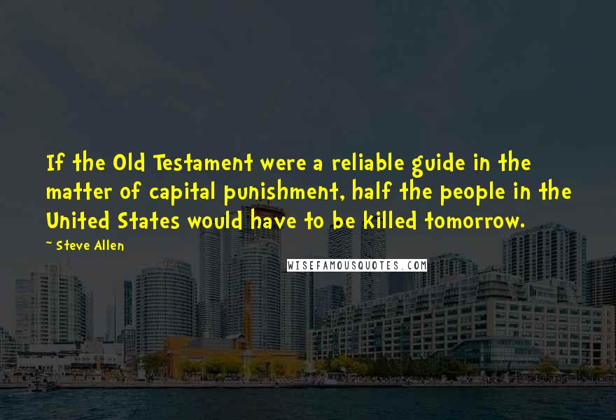 Steve Allen Quotes: If the Old Testament were a reliable guide in the matter of capital punishment, half the people in the United States would have to be killed tomorrow.