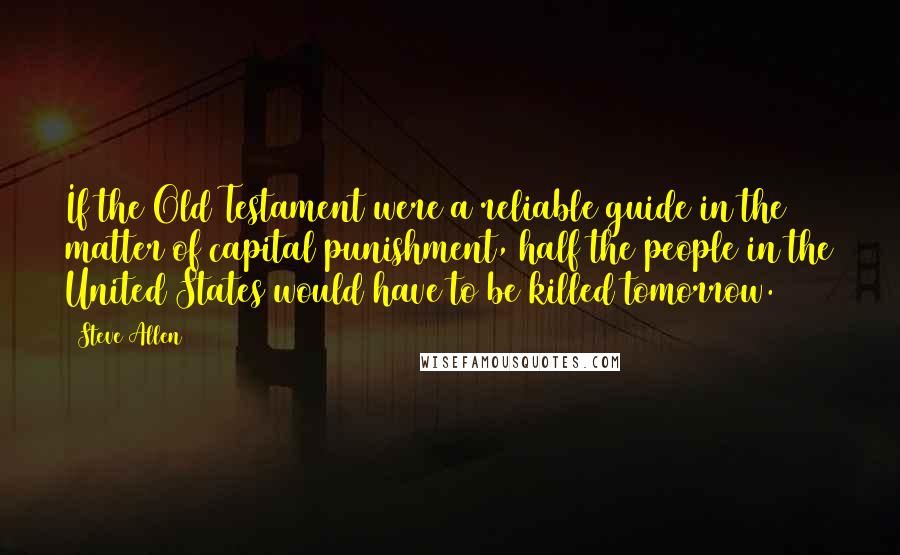 Steve Allen Quotes: If the Old Testament were a reliable guide in the matter of capital punishment, half the people in the United States would have to be killed tomorrow.