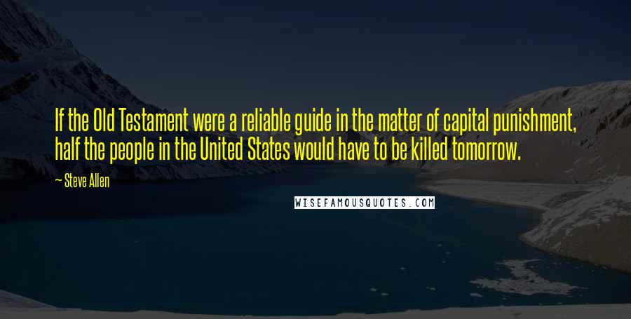 Steve Allen Quotes: If the Old Testament were a reliable guide in the matter of capital punishment, half the people in the United States would have to be killed tomorrow.