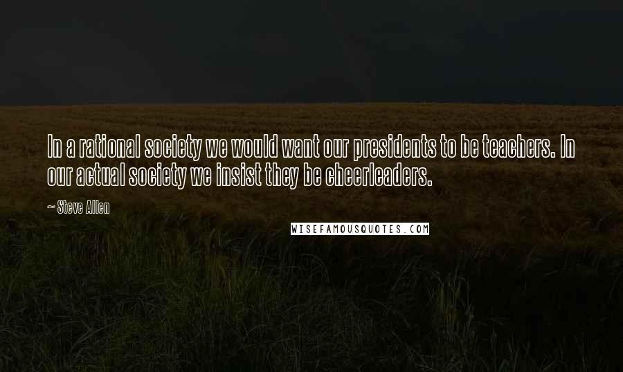 Steve Allen Quotes: In a rational society we would want our presidents to be teachers. In our actual society we insist they be cheerleaders.