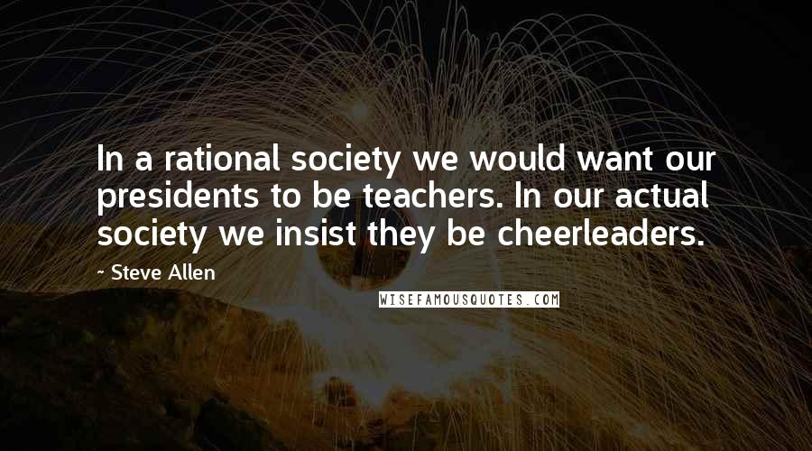 Steve Allen Quotes: In a rational society we would want our presidents to be teachers. In our actual society we insist they be cheerleaders.