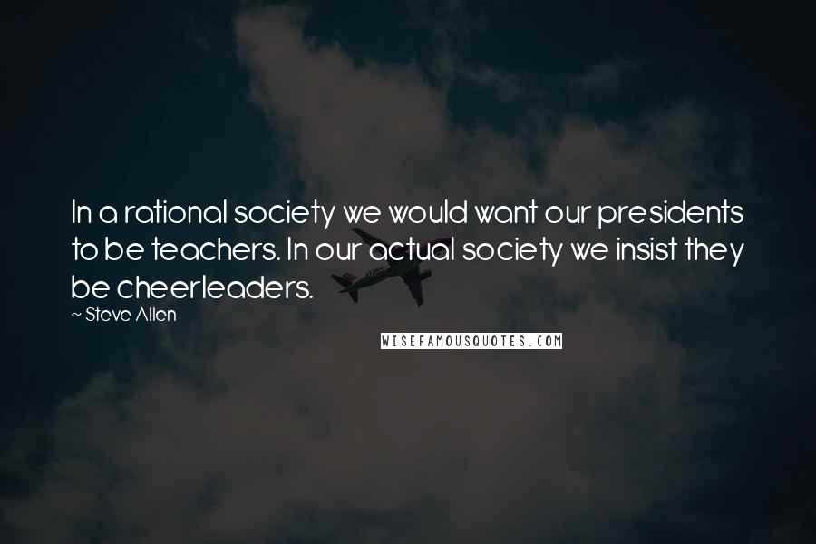 Steve Allen Quotes: In a rational society we would want our presidents to be teachers. In our actual society we insist they be cheerleaders.