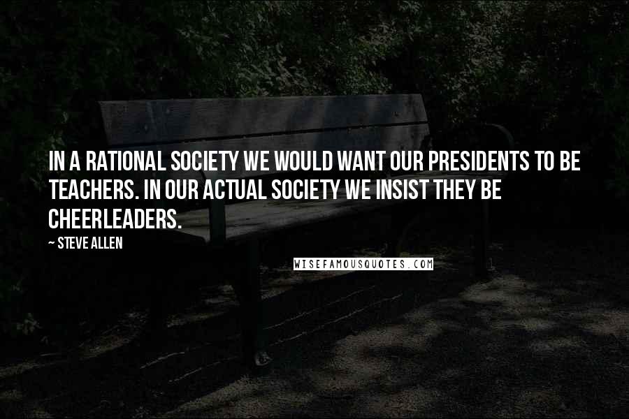 Steve Allen Quotes: In a rational society we would want our presidents to be teachers. In our actual society we insist they be cheerleaders.