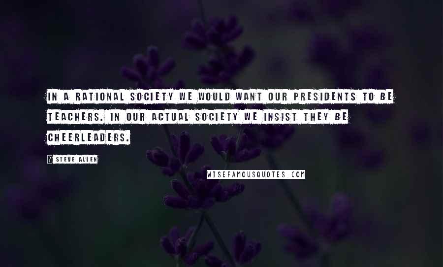 Steve Allen Quotes: In a rational society we would want our presidents to be teachers. In our actual society we insist they be cheerleaders.