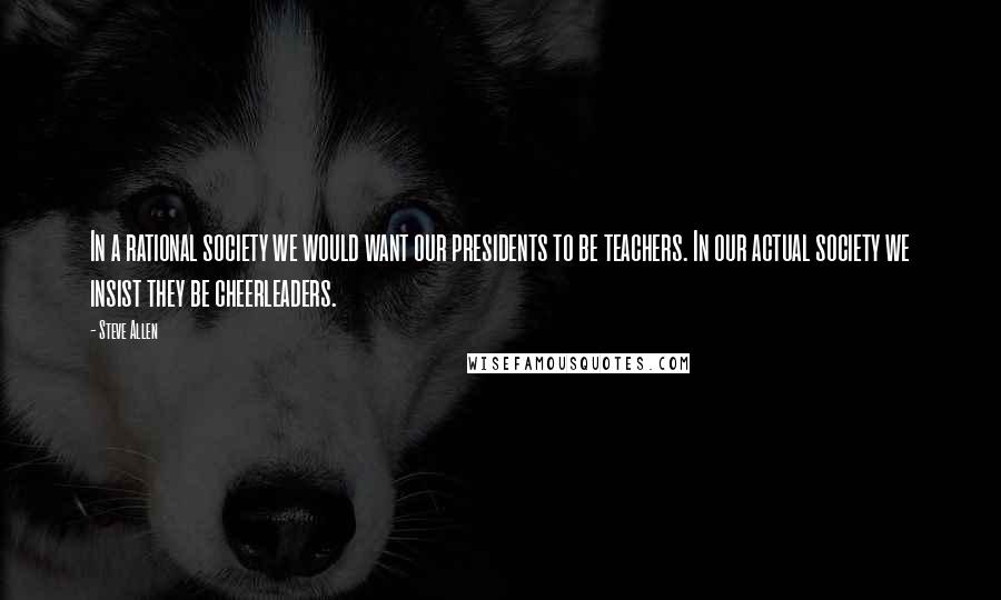 Steve Allen Quotes: In a rational society we would want our presidents to be teachers. In our actual society we insist they be cheerleaders.